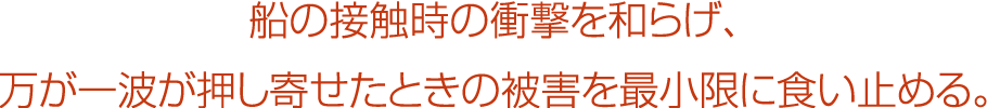 船の接触時の衝撃を和らげ、万が一波が押し寄せたときの被害を最小限に食い止める。