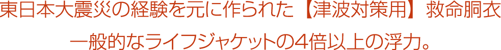 東日本大震災の経験を元に作られた【津波対策用】救命胴衣。一般的なライフジャケットの４倍以上の浮力。